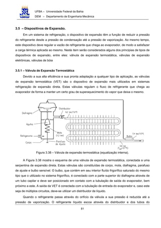UFBA – Universidade Federal da Bahia
DEM – Departamento de Engenharia Mecânica
81
3.5 – Dispositivos de Expansão.
Em um sistema de refrigeração, o dispositivo de expansão têm a função de reduzir a pressão
do refrigerante desde a pressão de condensação até a pressão de vaporização. Ao mesmo tempo,
este dispositivo deve regular a vazão de refrigerante que chega ao evaporador, de modo a satisfazer
a carga térmica aplicada ao mesmo. Neste item serão considerados alguns dos principias de tipos de
dispositivos de expansão, entre eles: válvula de expansão termostática, válvulas de expansão
eletrônicas, válvulas de bóia
3.5.1 – Válvula de Expansão Termostática
Devido a sua alta eficiência e sua pronta adaptação a qualquer tipo de aplicação, as válvulas
de expansão termostática (VET) são o dispositivo de expansão mais utilizados em sistemas
refrigeração de expansão direta. Estas válvulas regulam o fluxo de refrigerante que chega ao
evaporador de forma a manter um certo grau de superaquecimento do vapor que deixa o mesmo.
Figura 3.38 – Válvula de expansão termostática (equalização interna).
A Figura 3.38 mostra o esquema de uma válvula de expansão termostática, conectada a uma
serpentina de expansão direta. Estas válvulas são constituídas de corpo, mola, diafragma, parafuso
de ajuste e bulbo sensível. O bulbo, que contém em seu interior fluído frigorífico saturado do mesmo
tipo que o utilizado no sistema frigorífico, é conectado com a parte superior do diafragma através de
um tubo capilar e deve ser posicionado em contato com a tubulação de saída do evaporador, bem
próximo a este. A saída da VET é conectada com a tubulação de entrada do evaporador e, caso este
seja de múltiplos circuitos, deve-se utilizar um distribuidor de líquido.
Quando o refrigerante passa através do orifício da válvula a sua pressão é reduzida até a
pressão de vaporização. O refrigerante líquido escoa através do distribuidor e dos tubos do
 