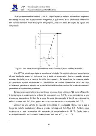 UFBA – Universidade Federal da Bahia
DEM – Departamento de Engenharia Mecânica
83
Um superaquecimento excessivo (> 11 °C), significa grande parte da superfície da serpentina
está sendo utilizado para superaquecer o refrigerante, o que diminui a sua capacidade e eficiência.
Um superaquecimento muito baixo pode ser perigoso, pois há o risco da sucção de líquido pelo
compressor.
Figura 3.39 – Variação da capacidade de uma VET em função do superaquecimento.
Uma VET de equalização externa possui uma tubulação de pequeno diâmetro que conecta a
câmara localizada abaixo do diafragma com a saída do evaporador. Assim a pressão reinante
embaixo do diafragma é a mesma da saída do evaporador. As serpentinas de expansão direta,
principalmente aquelas alimentadas por distribuidores de líquido, apresentam perda de carga
considerável, portanto as válvulas de expansão utilizadas com serpentinas de expansão direta são
geralmente do tipo equalização externa.
Considere como exemplo uma serpentina de expansão direta utilizando R22 como refrigerante.
A temperatura de evaporação na entrada do evaporador é de 7,0 °C, o que corresponde a uma
pressão de saturação de 6,2 bar. Se a perda de carga do evaporador é de 0,6 bar, a pressão na
saída do mesmo será de 5,6 bar, que corresponde a uma temperatura de saturação de 3,7 °C.
Utilizando-se uma válvula de expansão termostática de equalização interna, para a qual a
tensão da mola foi ajustada em 1,2 bar, a pressão no bulbo será de 7,4 bar (6,2 + 1,2 bar), o que
corresponde a uma temperatura de saturação de aproximadamente 13 °C. Neste caso o
superaquecimento do fluído na saída do evaporador será de 9,3 °C (13 – 3,7 °C).
 