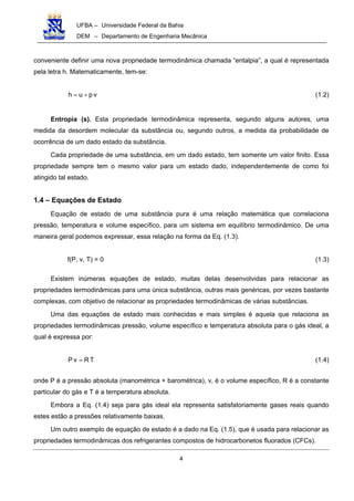 UFBA – Universidade Federal da Bahia
DEM – Departamento de Engenharia Mecânica
4
conveniente definir uma nova propriedade termodinâmica chamada “entalpia”, a qual é representada
pela letra h. Matematicamente, tem-se:
vpuh += (1.2)
Entropia (s). Esta propriedade termodinâmica representa, segundo alguns autores, uma
medida da desordem molecular da substância ou, segundo outros, a medida da probabilidade de
ocorrência de um dado estado da substância.
Cada propriedade de uma substância, em um dado estado, tem somente um valor finito. Essa
propriedade sempre tem o mesmo valor para um estado dado, independentemente de como foi
atingido tal estado.
1.4 – Equações de Estado
Equação de estado de uma substância pura é uma relação matemática que correlaciona
pressão, temperatura e volume específico, para um sistema em equilíbrio termodinâmico. De uma
maneira geral podemos expressar, essa relação na forma da Eq. (1.3).
f(P, v, T) = 0 (1.3)
Existem inúmeras equações de estado, muitas delas desenvolvidas para relacionar as
propriedades termodinâmicas para uma única substância, outras mais genéricas, por vezes bastante
complexas, com objetivo de relacionar as propriedades termodinâmicas de várias substâncias.
Uma das equações de estado mais conhecidas e mais simples é aquela que relaciona as
propriedades termodinâmicas pressão, volume específico e temperatura absoluta para o gás ideal, a
qual é expressa por:
TRvP = (1.4)
onde P é a pressão absoluta (manométrica + barométrica), v, é o volume específico, R é a constante
particular do gás e T é a temperatura absoluta.
Embora a Eq. (1.4) seja para gás ideal ela representa satisfatoriamente gases reais quando
estes estão a pressões relativamente baixas.
Um outro exemplo de equação de estado é a dado na Eq. (1.5), que é usada para relacionar as
propriedades termodinâmicas dos refrigerantes compostos de hidrocarbonetos fluorados (CFCs).
 