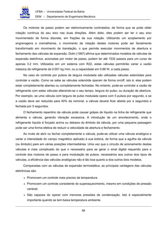 UFBA – Universidade Federal da Bahia
DEM – Departamento de Engenharia Mecânica
88
Os motores de passo podem ser eletronicamente controlados, de forma que se pode obter
rotação contínua do seu eixo nas duas direções. Além disto, eles podem ser ter o seu eixo
movimentado de forma discreta, em frações da sua rotação. Utilizando um acoplamento por
engrenagens e cremalheiras, o movimento de rotação destes motores pode ser facialmente
transformado em movimento de translação, o que permite executar movimentos de abertura e
fechamento das válvulas de expansão. Dolin (1997) afirma que determinados modelos de válvulas de
expansão eletrônica, acionadas por motor de passo, podem ter até 1532 passos para um curso de
apenas 3.2 mm. Utilizados em um sistema com R22, estas válvulas permitirão variar a vazão
mássica de refrigerante de 0.001 kg /min, ou a capacidade em 0.88 W, a cada passo.
No caso do controle por pulsos de largura modulada são utilizadas válvulas solenóides para
controlar a vazão. Como se sabe as válvulas solenóide operam de forma on/off, isto é, elas podem
estar completamente abertas ou completamente fechadas. No entanto, pode-se controlar a vazão de
refrigerante com estas válvulas alterando-se o seu tempo, largura do pulso, ou duração de abertura.
Por exemplo, se uma válvula com largura de pulso modulada opera com 5 pulsos por segundo, e se
a vazão deve ser reduzida para 40% da nominal, a válvula deverá ficar aberta por e segundos e
fechada por 5 segundos.
O fechamento repentino da válvula pode causar golpes de líquido na linha de refrigerante que
alimenta a válvula, gerando vibração excessiva. A introdução de um amortecimento, onde o
refrigerante líquido é forçado acima ou debaixo do êmbolo da válvula, por uma pequena passagem
pode ser uma forma efetiva de reduzir a velocidade de abertura e fechamento.
Ao invés de abrir ou fechar completamente a válvula, pode-se utilizar uma válvula analógica e
variar a intensidade do campo magnético aplicado à sua bobina, de forma que a agulha da válvula
(ou êmbolo) pare em várias posições intermediárias. Uma vez que o circuito de acionamento destas
válvulas é mais complicado do que o necessário para se gerar o sinal digital requerido para o
controle dos motores de passo e para modulação de pulsos, necessários aos outros dois tipos de
válvulas, a eficiência das válvulas analógicas não é tão boa quanto a dos outros dois modelos.
Comparadas com as válvulas de expansão termostática, as principais vantagens das válvulas
eletrônicas são:
• Promovem um controle mais preciso da temperatura.
• Promovem um controle consistente do superaquecimento, mesmo em condições de pressão
variável.
• São capazes do operar com menores pressões de condensação. Isto é especialmente
importante quando se tem baixa temperatura ambiente.
 