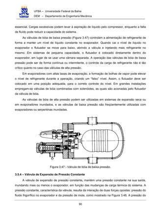 UFBA – Universidade Federal da Bahia
DEM – Departamento de Engenharia Mecânica
90
essencial. Cargas excessivas podem levar à aspiração de líquido pelo compressor, enquanto a falta
de fluído pode reduzir a capacidade do sistema.
As válvulas de bóia de baixa pressão (Figura 3.47) controlam a alimentação de refrigerante de
forma a manter um nível de líquido constante no evaporador. Quando cai o nível de líquido no
evaporador o flutuador se move para baixo, abrindo a válvula e injetando mais refrigerante no
mesmo. Em sistemas de pequena capacidade, o flutuador é colocado diretamente dentro do
evaporador, em lugar de se usar uma câmara separada. A operação das válvulas de bóia de baixa
pressão pode ser de forma contínua ou intermitente, o controle da carga de refrigerante não é tão
crítico quanto no caso das válvulas de alta pressão.
Em evaporadores com altas taxas de evaporação, a formação de bolhas de vapor pode elevar
o nível de refrigerante durante a operação, criando um “falso” nível. Assim, o flutuador deve ser
colocado em uma posição adequada, para o correto controle do nível. Em grandes instalações
empregam-se válvulas de bóia combinadas com solenóides, as quais são acionadas pelo flutuador
da válvula de bóia.
As válvulas de bóia de alta pressão podem ser utilizadas em sistemas de expansão seca ou
em evaporadores inundados, e as válvulas de baixa pressão são freqüentemente utilizadas com
evaporadores ou serpentinas inundadas.
Figura 3.47 - Válvula de bóia de baixa pressão.
3.5.4 – Válvula de Expansão de Pressão Constante
A válvula de expansão de pressão constante, mantém uma pressão constante na sua saída,
inundando mais ou menos o evaporador, em função das mudanças de carga térmica do sistema. A
pressão constante, característica da válvula, resulta da interação de duas forças opostas: pressão do
fluido frigorífico no evaporador e da pressão de mola, como mostrado na Figura 3.48. A pressão do
 
