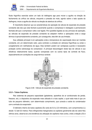 UFBA – Universidade Federal da Bahia
DEM – Departamento de Engenharia Mecânica
91
fluido frigorífico exercida sobre um lado do diafragma age para mover a agulha na direção de
fechamento do orifício da válvula, enquanto a pressão de mola, agindo sobre o lado oposto do
diafragma, move a agulha da válvula na direção de abertura do orifício.
É importante observar que as características de operação da válvula de expansão de pressão
constante são tais que esta fechará suavemente quando o compressor é desligado e permanecerá
fechada até que o compressor volte a ser ligado. Por questões ligadas ao seu princípio de operação,
as válvulas de expansão de pressão constante se adaptam melhor a aplicações onde a carga
térmica é aproximadamente constante, por conseguinte, elas têm de uso limitado.
Sua utilidade principal é em aplicações onde a temperatura de vaporização deve ser mantida
constante, em um determinado valor, para controlar a umidade em câmaras frigoríficas ou evitar o
congelamento em resfriadores de água. Elas também podem ser vantajosas quando é necessário
proteção contra sobrecarga do compressor. A principal desvantagem deste tipo de válvula é sua
eficiência relativamente baixa, quando comparada com os outros tipos de controle de fluxo,
especialmente em condições de carga térmica variável.
Figura 3.48 - Válvula de expansão de pressão constante.
3.5.5 – Tubos Capilares.
Nos sistemas de pequena capacidade (geladeiras, aparelhos de ar condicionado de janela,
freezers, etc.) o dispositivo de expansão mais utilizado é o tubo capilar, o qual nada mais é que um
tubo de pequeno diâmetro, com determinado comprimento, que conecta a saída do condensador
com a entrada do evaporador.
O diâmetro interno de tubos capilares (Di) varia de 0,5 a 2,0 milímetros, com comprimentos (L)
desde 1,0 até 6,0 metros. Para refrigerantes halogenados os capilares geralmente são de cobre Nos
últimos anos, observa-se uma tendência da utilização de capilares mais curtos, onde a relação L/Di é
 