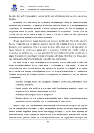 UFBA – Universidade Federal da Bahia
DEM – Departamento de Engenharia Mecânica
92
da ordem de 3 a 20. Estes capilares mais curtos têm sido fabricados de latão ou outras ligas a base
de cobre.
Quando se utiliza tubo capilar em um sistema de refrigeração, devem ser tomados cuidados
adicionais com a instalação. A presença de umidade, resíduos sólidos ou o estrangulamento do
componente por dobramento, poderão ocasionar obstrução parcial ou total na passagem do
refrigerante através do capilar, prejudicando o desempenho do equipamento. Também pode ser
utilizado um filtro de tela metálica antes do capilar, o qual tem a função de reter impurezas e
materiais estranhos, evitando o entupimento do mesmo.
O tubo capilar difere de outros dispositivos de expansão também pelo fato de não obstruir o
fluxo de refrigerante para o evaporador quando o sistema está desligado. Quando o compressor é
desligado, ocorre equalização entre as pressões dos lados alto e baixo através do tubo capilar, e o
líquido residual do condensador passa para o evaporador. Estando este líquido residual à
temperatura de condensação, se a sua quantidade for demasiadamente grande provocar-se-á o
degelo do evaporador e/ou ciclagem curta do compressor. Além disso, há ainda o risco de que, ao se
ligar o compressor, algum líquido passe do evaporador para o compressor.
Por estas razões, a carga de refrigerante em um sistema que usa tubo capilar é crítica, não
sendo empregado nenhum tanque coletor entre o condensador e o tubo capilar. A carga de
refrigerante deve ser a mínima possível para satisfazer os requisitos do evaporador e ao mesmo
tempo manter uma vedação, com refrigerante líquido, da entrada do tubo capilar no condensador.
Qualquer refrigerante em excesso somente irá estagnar-se no condensador com as seguintes
conseqüências:
• Durante a operação, haverá uma elevação da pressão de condensação, reduzindo-se assim
a eficiência do sistema.
• Haverá também uma tendência a uma maior vazão de refrigerante através do capilar, com
uma conseqüente variação da capacidade frigorífica.
• Pode haver sobrecarga do motor do compressor
• Durante o tempo em que o sistema está desligado, todo o líquido excedente passará do
condensador para o evaporador com as conseqüências já vistas acima.
Devido à carga crítica de refrigerante, um tubo capilar nunca deve ser empregado em conjunto
com um compressor do tipo aberto. As fugas de refrigerante ao redor da vedação do eixo poderiam
tornar o sistema inoperante dentro de um curto espaço de tempo. O uso de tubos capilares em
sistemas divididos, onde o compressor está localizado a uma certa distância do evaporador, também
deve ser evitado, pois são difíceis de se carregar com exatidão, as longas linhas de sucção e de
 