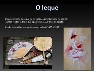 O aparecimento do leque foi no Japão, aparentemente no séc. XI.
Outros relatos indicam que apareceu à 3.000 anos no Egipto.

Usado pelas elites europeias, no período de 1670 a 1930.
 