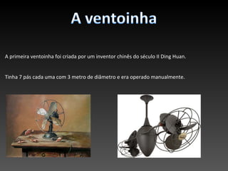 A primeira ventoinha foi criada por um inventor chinês do século II Ding Huan.


Tinha 7 pás cada uma com 3 metro de diâmetro e era operado manualmente.
 