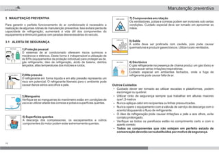 14
1) Proteção pessoal
O sistemas de ar condicionado oferecem riscos químicos e
mecânicos e elétricos. Desta forma é indispensável a utilização de
de EPIs (equipamentos de proteção individual) para proteger-se de,
gás refrigerante, óleo de refrigeração, ácido de bateria, detritos
lançados, altas temperaturas dos motores e ruídos.
2)Alta pressão
O refrigerante em forma líquida e em alta pressão representa um
risco em potencial. O refrigerante liberado para o ambiente pode
causar danos sérios aos olhos e pele.
3) Mangueira
Verifique se as mangueiras do manômetro estão em condições de
uso e ao utilizar afaste das correias e polias e superfícies quentes.
4) Gás tóxico
O gás refrigerante na presença de chama produz um gás tóxico e
pode causar sérias irritações respiratórias.
Cuidado especial em ambientes fechados, onde a fuga de
refrigerante pode causar falta de ar.
5) Solda
A solda deve ser praticada com cautela, pois pode causar
queimaduras e produzir gases tóxicos. Utilize locais ventilados.
6) Superfícies quentes
A descarga dos compressores, os escapamentos e outros
componentes do motor podem estar extremamente quentes.
7) Componentes em rotação
Os ventiladores, polias e correias podem ser invisíveis sob certas
condições. Cuidado especial deve ser tomado em aproximar as
mãos.
Outros Cuidados
Todos os componentes que não estejam em perfeito estado de
conservação deverão ser substituídos por motivo de segurança.
?
?
?
?
?
?
?
Cuidado dever ser tomado ao utilizar escadas e plataformas, podem
escorregar ou quebrar.
Utilizar cinto de segurança sempre que trabalhar em alturas maiores
que1,5 metros
Nunca aplique calor em recipientes ou linhas pressurizadas.
Nunca opere o equipamento com a válvula de serviço de descarga com o
acento bloqueando o fluxo de refrigerante.
O óleo de refrigeração pode causar irritações a pele e aos olhos, evite
contato prolongado.
Verifique se todos os parafusos estão no comprimento certo e com o
aperto correto
3.1 ALERTA DE SEGURANÇA
3 MANUTENÇÃO PREVENTIVA
Para garantir o perfeito funcionamento do ar condicionado é necessário a
realização de algumas rotinas de manutenção preventiva. Isso evitará perda de
capacidade de refrigeração; aumentará a vida útil dos componentes do
equipamento e diminuirá gastos com paradas desnecessárias do veículo.
Manutenção preventiva
 