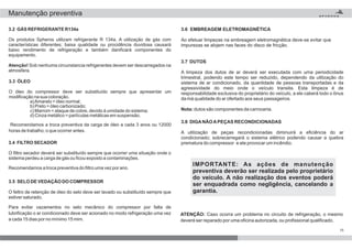 ATENÇÃO: Caso ocorra um problema no circuito de refrigeração, o mesmo
deverá ser reparado por uma oficina autorizada, ou profissional qualificado.
IMPORTANTE: As ações de manutenção
preventiva deverão ser realizada pelo proprietário
do veículo. A não realização dos eventos poderá
ser enquadrada como negligência, cancelando a
garantia.
3.7 DUTOS
Nota:
A limpeza dos dutos de ar deverá ser executada com uma periodicidade
trimestral, podendo este tempo ser reduzido, dependendo da utilização do
sistema de ar condicionado, da quantidade de pessoas transportadas e da
agressividade do meio onde o veículo transita. Esta limpeza é de
responsabilidade exclusiva do proprietário do veículo, a ele caberá todo o ônus
da má qualidade do ar ofertado aos seus passageiros.
dutos são componentes da carroceria.
3.8 DIGANÃOAPEÇAS RECONDICIONADAS
A utilização de peças recondicionadas diminuirá a eficiência do ar
condicionado; sobrecarregará o sistema elétrico podendo causar a quebra
prematura do compressor e ate provocar um incêndio.
3.2 GÁS REFRIGERANTE R134a
Atenção!
Os produtos Spheros utilizam refrigerante R 134a. A utilização de gás com
características diferentes; baixa qualidade ou procidência duvidosa causará
baixo rendimento de refrigeração e também danificará componentes do
equipamento.
Sob nenhuma circunstancia refrigerantes devem ser descarregados na
atmosfera.
3.3 ÓLEO
O óleo do compressor deve ser substituído sempre que apresentar um
modificação na sua coloração.
a)Amarelo = óleo normal;
b) Preto = óleo carbonizado;
c) Marrom = ataque de cobre, devido à umidade do sistema;
d) Cinza metálico = partículas metálicas em suspensão.
Recomendamos a troca preventiva da carga de óleo a cada 3 anos ou 12000
horas de trabalho, o que ocorrer antes.
3.4 FILTRO SECADOR
O filtro secador deverá ser substituído sempre que ocorrer uma situação onde o
sistema perdeu a carga de gás ou ficou exposto a contaminações.
Recomendamos a troca preventiva do filtro uma vez por ano.
3.5 SELO DE VEDAÇÃO DO COMPRESSOR
O feltro de retenção de óleo do selo deve ser lavado ou substituído sempre que
estiver saturado.
Para evitar vazamentos no selo mecânico do compressor por falta de
lubrificação o ar condicionado deve ser acionado no modo refrigeração uma vez
a cada 15 dias por no mínimo 15 mim.
3.6 EMBREAGEM ELETROMAGNÉTICA
Ao efetuar limpezas na embreagem eletromagnética deve-se evitar que
impurezas se alojem nas faces do disco de fricção.
15
Manutenção preventiva
 