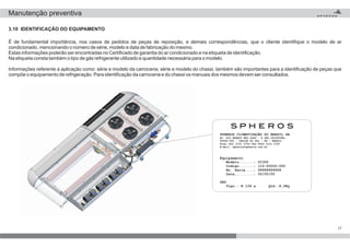 É de fundamental importância, nos casos de pedidos de peças de reposição, e demais correspondências, que o cliente identifique o modelo de ar
condicionado, mencionando o número de série, modelo e data de fabricação do mesmo.
Estas informações poderão ser encontradas no Certificado de garantia do ar condicionado e na etiqueta de identificação.
Na etiqueta consta também o tipo de gás refrigerante utilizado e quantidade necessária para o modelo.
Informações referente a aplicação como: série e modelo da carroceria; série e modelo do chassi, também são importantes para a identificação de peças que
compõe o equipamento de refrigeração. Para identificação da carroceria e do chassi os manuais dos mesmos devem ser consultados.
17
SPHEROS CLIMATIZAÇÃO DO BRASIL SA
AV. RIO BRANCO NRO 4688 - B SÃO CRISTÓVÃO
95060-650 - CAXIAS DO SUL - RS - BRASIL
Fone (54) 2101 5700 Fax 9540 2101 5747
E-mail: spheros@spheros.com.br
Equipamento
Modelo.......: CC355
Codigo.......: 110-00000-000
No. Serie....: 99999999999
Data.........: 00/00/00
GAS
Tipo.: R 134 a Qtd.:8,0Kg
3.10 IDENTIFICAÇÃO DO EQUIPAMENTO
Manutenção preventiva
 