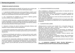 Termos de garantia
TERMOS DE GARANTIASPHEROS
A SPHEROS CLIMATIZAÇÃO DO BRASIL S/A garante seus produtos pelo
período de um ano de acordo como os termos relacionados a seguir:
1 - A garantia terá validade pelo prazo acima especificado, contado a partir
da data de instalação do equipamento constante no certificado de garantia,
mesmo que a propriedade do produto tenha sido transferida.
2 - Se o equipamento for instalado por um terceiro a Spheros garante
somente o produto e não a instalação do mesmo
3 - Durante o período estipulado, a garantia cobre totalmente a mão-de-obra
e peças empregadas no reparo de defeitos devidamente constatados como
sendo de: fabricação do equipamento; falha prematura de material e defeitos
de componentes utilizados na fabricação do mesmo.
4 - Somente um técnico da rede de serviços autorizados Spheros está
habilitado a reparar defeitos cobertos pela garantia.
5 - A aprovação da garantia está condicionada a análise técnica do defeito
apresentado no componente e condições operacionais a que foi submetido o
equipamento.
6 - Nenhuma reivindicação será aceita se o veículo continuar sendo usado
depois de constatado o defeito, mesmo que haja falta de peças, atraso no
transporte ou qualquer outro incidente.
7 - A garantia de componentes utilizados na montagem do equipamento
Spheros, que possuem rede própria de assistência técnica, será obtida junto
a sua rede, mediante a apresentação do certificado de garantia Spheros.
Como exemplo o caso do alternador, que deve ser encaminhado para a rede
Bosch.
8 - AGARANTIAPERDERÁ SUAVALIDADE:
a)Se a instalação ou utilização do produto estiver em desacordo com as
recomendações técnicas da Spheros.
b)Se o produto sofrer qualquer dano provocado por acidente, agentes da
natureza, maus tratos, ou ainda alterações e consertos realizados por
pessoas não autorizadas.
c)Se o certificado de garantia e/ou número de série do produto estiver adul-
terado, rasurado ou danificado.
d)Se defeitos ou desempenho insatisfatórios forem provocados pela utiliza-
ção de peças não originais e em desacordo com as especificações técnicas
da Spheros.
9 - AGARANTIANÃO COBRE:
a)Deslocamento do produto para conserto. Se o consumidor desejar ser
atendido no local onde opera o produto, ficará a critério do Serviço
Autorizado a cobrança ou não da taxa de visita.
b)O atendimento ao consumidor, gratuito ou remunerado, em cidades que
não possuam Serviços Autorizados. Sendo assim as despesas com deslo-
camento são de total responsabilidade do proprietário.
c)Falta de manutenção preventiva e revisões, conforme descrito neste
manual, no item manutenção preventiva
d)Peças que sofram desgastes considerados naturais. São considerados
componentes de desgaste natural: rolamentos, correias, filtros em geral,
óleo lubrificante, reles e fusíveis.
e)Perdas ou lucros cessantes ocasionados pela parada do veículo devido ao
não funcionamento do equipamento.
10 - A GARANTIA SOMENTE SERÁ VÁLIDA MEDIANTE A
APRESENTAÇÃO DO CERTIFICADO DE GARANTIAORIGINAL.
 
