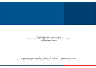 Spheros Climatização do Brasil
Av. Rio Branco, 4688 - Bairro São Cristóvão - CEP 95060-650 | Caxias do Sul - RS - Brasil
Tel. +55 (54) 2101.5700 · Fax +55 (54) 2101.5747 | www.spheros.com.br · spheros@spheros.com.br
As informações contidas nesse manual estão sujeitas a alterações sem aviso prévio
Participe de nossos treinamentos.
Para maiores informações consulte o regulamento no site:
www.spheros.com.br
 
