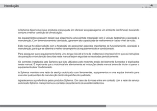 A Spheros desenvolve seus produtos preocupada em oferecer aos passageiros um ambiente confortável, buscando
sempre a melhor condição de climatização.
Os equipamentos possuem design que proporciona uma perfeita integração com o veículo facilitando a operação e
manutenção. Com dimensionamento otimizado , garantem alta capacidade de resfriamento e baixo nível de ruído.
Este manual foi desenvolvido com a finalidade de apresentar aspectos importantes de funcionamento, operação e
manutenção, para que se obtenha o melhor desempenho do equipamento de ar condicionado.
Para assegurar que o equipamento tenha uma longa vida útil e livre de problemas é imprescindível que as instruções
de operação e manutenção descritas neste manual sejam seguidas e executadas periodicamente.
Os controles instalados pela Spheros que são utilizados pelo motorista estão devidamente ilustrados e explicados
neste manual. É importante que o motorista leia atentamente as instruções deste manual antes de iniciar a operar o
equipamento de ar condicionado.
A Spheros mantém uma rede de serviço autorizado com ferramentas, equipamentos e uma equipe treinada para
executar qualquer tipo de manutenção dentro de padrões de qualidade.
Agradecemos a preferência pelos produtos Spheros. Em caso de dúvidas entre em contado com a rede de serviço
autorizado Spheros mais próxima ou contate o departamento de assistência técnica.
Introdução
 