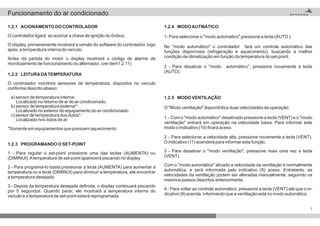 7
1.2.5 MODO VENTILAÇÃO
O "Modo ventilação" disponibiliza duas velocidades de operação:
1 – Com o "modo automático" desativado pressione a tecla (VENT) e o "modo
ventilação" entrará em operação na velocidade baixa. Para informar este
modo o Indicativo (10) ficará aceso.
2 – Para selecionar a velocidade alta, pressione novamente a tecla (VENT).
O indicativo (11) acenderá para informar esta função.
3 - Para desativar o "modo ventilação", pressione mais uma vez a tecla
(VENT).
Com o "modo automático" ativado a velocidade da ventilação é normalmente
automática. e será informada pelo indicativo (9) aceso. Entretanto, as
velocidades da ventilação podem ser alteradas manualmente, seguindo os
mesmos passos descritos anteriormente.
4 - Para voltar ao controle automático, pressione a tecla (VENT) até que o in-
dicativo (9) acenda, informando que a ventilação está no modo automático.
1.2.2 LEITURADATEMPERATURA
O controlador monitora sensores de temperatura, dispostos no veículo
conforme descrito abaixo:
a) sensor de temperatura interna:
Localizado no retorno de ar do ar condicionado.
b) sensor de temperatura externa*:
Localizado no exterior do equipamento do ar condicionado.
c) sensor de temperatura dos dutos*:
Localizado nos dutos de ar.
*Somente em equipamentos que possuem aquecimento.
1.2.1 ACIONAMENTO DO CONTROLADOR
O controlador ligará ao acionar a chave de ignição do ônibus.
O display, primeiramente mostrará a versão do software do controlador, logo
após, a temperatura interna do veículo.
Antes da partida do motor o display mostrará o código de alarme de
monitoiamento de funcionamento do alternador. (ver item1.2.11)
1.2.3 PROGRAMANDO O SET-POINT
1 - Para regular o set-point pressione uma das teclas (AUMENTA) ou
(DIMINUI).Atemperatura de set-point aparecerá piscando no display.
2 - Para programá-lo basta pressionar a tecla (AUMENTA) para aumentar a
temperatura ou a tecla (DIMINUI) para diminuir a temperatura, até encontrar
a temperatura desejada.
3 - Depois da temperatura desejada definida, o display continuará piscando
por 5 segundos. Quando parar, ele mostrará a temperatura interna do
veículo e a temperatura de set-point estará reprogramada.
1.2.4 MODOAUTMÁTICO
1- Para selecionar o "modo automático" pressione a tecla (AUTO ).
No "modo automático" o controlador fará um controle automático das
funções disponíveis (refrigeração e aquecimento), buscando a melhor
condição de climatização em função da temperatura do set-point.
2 - Para desativar o "modo automático", pressione novamente a tecla
(AUTO).
Funcionamento do ar condicionado
 