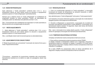 8
1.2.8 AQUECIMENTO POR CONVECTORES*
O "Modo Aquecimento por convectores" é acionado da mesma forma que o
modo "Aquecimento de teto".
1.2.9 RENOVAÇÃO DEAR
1 - Com o ar condicionado operando no "modo automático", a renovação
funcionará em função da temperatura do set-point buscando a melhor
condição de conforto para os passageiros.
Isso vale tanto para o "modo refrigeração" como para o "modo aquecimento”
a) O indicativo (12) aceso informará quando a renovação de ar está aberta e
apagado quando a renovação de ar está fechado.
2 - Durante a refrigeração ou aquecimento, a renovação de ar poderá ser
acionada manualmente pressionando a tecla (RENOV). A renovação de ar
permanecerá aberta durante 10 segundos. Após este tempo ela fechará
retornando ao ciclo automático.
Obs.: caso a renovação de ar esteja aberta quando o "modo refrigeração"
entrar em operação a renovação de ar fechará automaticamente.
1.2.10 TEMPERATURAINTERNAE EXTERNA
O display normalmente mostra a temperatura interna do veículo.
1 - Para verificar a temperatura externa pressione a tecla (TEMP),
O display mostrará a temperatura externa por 5 segundos. Enquanto a
temperatura externa é mostrada no display o indicativo (13) ficará aceso.
Após passar 5 segundos o display voltará a mostrar a temperatura interna e o
indicativo (13) apagará.
Se a tecla (TEMP) for pressionada antes do tempo pré-definido de 5
segundos o display mostrará a temperatura interna novamente.
*Convectores – serpentinas de aquecimento instaladas pelo encarroçador.
Normalmente localizam-se na lateral do salão de passageiros abaixo das
poltronas.
1.2.7 MODOAQUECIMENTO
1 – Após selecionar o "modo automático", conforme item 1.2.4, e se a
temperatura interna do carro estiver abaixo do set-point o equipamento
passará a operar no "modo aquecimento".
Obs.: a ventilação neste modo funcionará apenas na velocidade baixa.
1.2.6 MODO REFRIGERAÇÃO
Após selecionar o "modo automático" conforme item 1.2.4, e se a
temperatura interna do carro estiver acima do set-point o equipamento
passará a operar no "modo refrigeração" automaticamente.
Sempre que o sistema iniciar no "modo refrigeração" os ventiladores do
evaporador iniciarão no modo automático. Porém, as velocidades da
ventilação podem ser alteradas manualmente (ver item 1.2.5).
Obs.: O acionamento dos ventiladores do evaporador no modo automático é
feito de acordo com a programação do set-point.
Funcionamento do ar condicionado
 