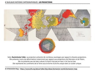 # QUELQUES NOTIONS CARTOGRAPHIQUES › LES PROJECTIONS
# DYMAXION Map › https://www.bfi.org/about-fuller/big-ideas/dymaxion-world/dymaxion-map
Selon Buckminster Fuller, sa projection présente de nombreux avantages par rapport à d’autres projections. 
Elle présente moins de déformations notamment par rapport aux projections de Mercator et de Peters. 
Elle ne présente pas de biais culturel, le Nord n’est pas en haut, ni le Sud en bas. 
Elle représente les continents de la Terre sous la forme d'une île unique dans un océan unique.
 