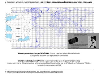 # QUELQUES NOTIONS CARTOGRAPHIQUES › LES SYSTÈMES DE COORDONNÉES ET DE PROJECTIONS COURANTS
# https://fr.wikipedia.org/wiki/Système_de_coordonnées_(cartographie)
Réseau géodésique français (RGF) 1993 : France, basé sur l'ellipsoïde IAG-GRS80, 
la projection associée est la projection Lambert93.
World Geodetic System (WGS84) : système mondial (pas de point fondamental), 
mis au point par le Département de la Défense des États-Unis et utilisé par le GPS, basé sur l'ellipsoïde WGS84. 
La projection courante est UTM.
 
