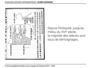 # QUELQUES NOTIONS CARTOGRAPHIQUES › UN BREF HISTORIQUE
# Carte possiblement basée sur les voyages de Zheng He (1371 – 1433)
Depuis l’Antiquité, jusqu'au
milieu du XVIe siècle, 
la majorité des relevés sont
issus de témoignages.
 