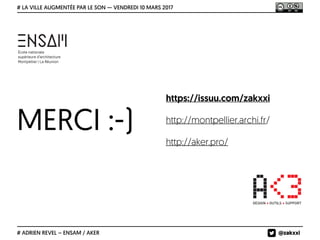 MERCI :-)
# LA VILLE AUGMENTÉE PAR LE SON — VENDREDI 10 MARS 2017
# ADRIEN REVEL – ENSAM / AKER
https://issuu.com/zakxxi
http://montpellier.archi.fr/
http://aker.pro/
@zakxxi
 