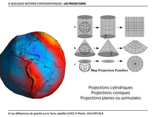 # QUELQUES NOTIONS CARTOGRAPHIQUES › LES PROJECTIONS
# Les différences de gravité sur la Terre, satellite GOCE © Photo : ESA/HPF/DLR
Projections cylindriques 
Projections coniques 
Projections planes ou azimutales
 