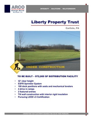 INTEGRITY . SOLUTIONS . RELATIONSHIPS




                  Liberty Property Trust
                                                               Carlisle, PA




           UNDER CONSTRUCTION


    TO BE BUILT – 972,000 SF DISTRIBUTION FACILITY

•   32’ clear height
•   ESFR Sprinkler System
•   100 dock positions with seals and mechanical levelers
•   4 drive in ramps
•   2 featured entries
•   Tilt wall construction with interior rigid insulation
•   Pursuing LEED v3 Certification




        UNDERSTAND OUR CUSTOMER’S BUSINESS AND SOLVE THEIR PROBLEMS
 