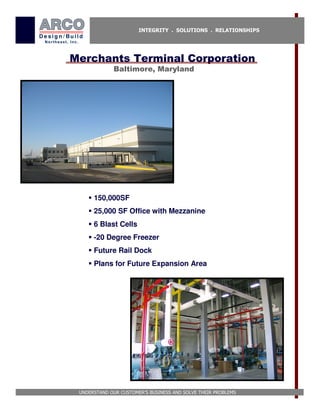 INTEGRITY . SOLUTIONS . RELATIONSHIPS




Merchants Terminal Corporation
             Baltimore, Maryland




      150,000SF
      25,000 SF Office with Mezzanine
      6 Blast Cells
      -20 Degree Freezer
      Future Rail Dock
      Plans for Future Expansion Area




 UNDERSTAND OUR CUSTOMER’S BUSINESS AND SOLVE THEIR PROBLEMS
 