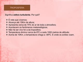 TROPOSFERA


Significa esfera turbulenta. Por quê?

   É nela que vivemos;
   Alcança até 15Km de altura;
   Apresenta cerca de 75% do ar de toda a atmosfera;
   Acontecem os fenômenos metereológicos;
   Não há ser vivo for a da troposfera;
   Temperatura diminui cerca de 6ºC a cada 1000 metros de altitude;
   Acima de 10Km, a temperatura chega a -56ºC. É onde os aviões voam.
 