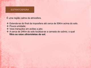 ESTRATOSFERA


É uma região calma da atmosfera.

   Estende-se do final da troposfera até cerca de 50Km acima do solo.
   Pouca umidade;
   Voos tranquilos em aviões a jato;
   A cerca de 24Km do solo localiza-se a camada de ozônio, o qual
    filtra os raios ultravioletas do sol;
 