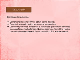 MESOSFERA


Significa esfera do meio.

 Compreendida entre 50Km e 85Km acima do solo;
 Caracteriza-se pelo rápido aumento de temperatura;
 Concentra partículas meteóricas e vulcânicas que brilham formando
  extensas faixas multicoloridas. Quando ocorre no hemisfério Norte é
  chamado de aurora boreal. Se no hemisfério Sul, aurora austral.
 