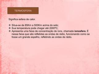 TERMOSFERA


Significa esfera de calor.

 Situa-se de 85Km a 500Km acima do solo;
 Sua temperatura pode chegar até 2000ºC;
 Apresenta uma faixa de concentração de íons, chamada ionosfera. É
  nessa faixa que são refletidas as ondas de rádio, funcionando como se
  fosse um grande espelho, refletindo as ondas de rádio.
 