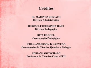 Créditos

        IR. MARINEZ ROSSATO
         Diretora Administrativa

     IR ROSELI TERESINHA HART
          Diretora Pedagógica

            RITA RANGEL
         Coordenação Pedagógica

    ÁTILA ANDERSON D. AZEVEDO
Coordenador de Ciências, Química e Biologia

        ADRIANA GOTSCHALG
    Professora de Ciências 6º ano - EFII
 