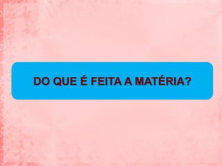 DO QUE É FEITA A MATÉRIA?
 