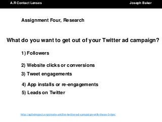 http://agileimpact.org/create-a-killer-twitter-ad-campaign-with-these-3-tips/
A.R Contact Lenses Joseph Baker
Assignment Four, Research
What do you want to get out of your Twitter ad campaign?
1) Followers
2) Website clicks or conversions
3) Tweet engagements
4) App installs or re-engagements
5) Leads on Twitter
 
