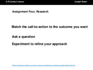 A.R Contact Lenses Joseph BakerA.R Contact Lenses Joseph Baker
https://business.twitter.com/en/resources/website-campaign-guide/optimize.html
Assignment Four, Research
Match the call-to-action to the outcome you want
Ask a question
Experiment to refine your approach
 