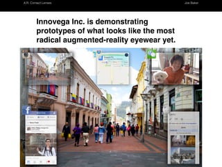 A.R. Contact Lenses Joe Baker
Innovega Inc. is demonstrating prototypes of what
looks like the most radical augmented-reality
eyewear yet.
http://www.kurzweilai.net/panoramic-hi-res-augmented-reality-glasses-most-radical-ces-intro-so-far
Assignment One, Research
A.R Contact Lenses Joseph Baker
 