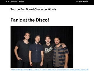 A.R Contact Lenses Joseph BakerA.R Contact Lenses Joseph Baker
Source For Brand Character Words
Panic at the Disco!
https://cbskroq2.files.wordpress.com/2015/09/panic-at-the-disco-in-the-kroq-red-bull-sound-space-3.jpg?w=798
 