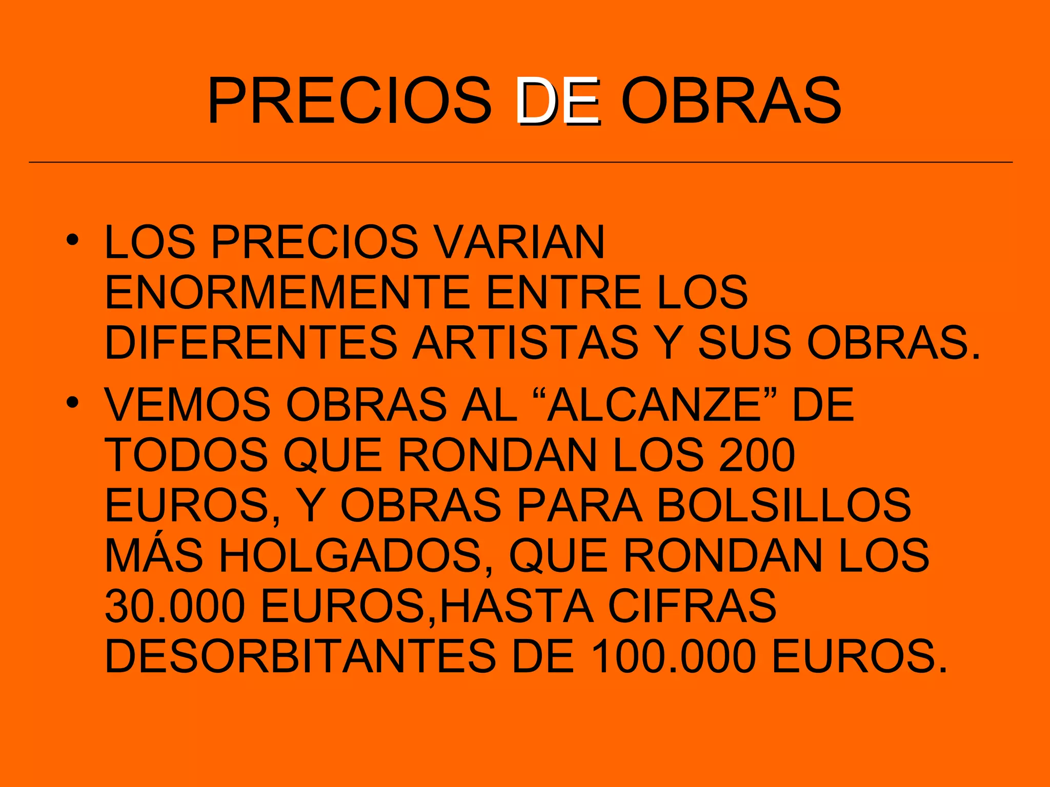 PRECIOS DEDE OBRAS
• LOS PRECIOS VARIAN
ENORMEMENTE ENTRE LOS
DIFERENTES ARTISTAS Y SUS OBRAS.
• VEMOS OBRAS AL “ALCANZE” DE
TODOS QUE RONDAN LOS 200
EUROS, Y OBRAS PARA BOLSILLOS
MÁS HOLGADOS, QUE RONDAN LOS
30.000 EUROS,HASTA CIFRAS
DESORBITANTES DE 100.000 EUROS.
 