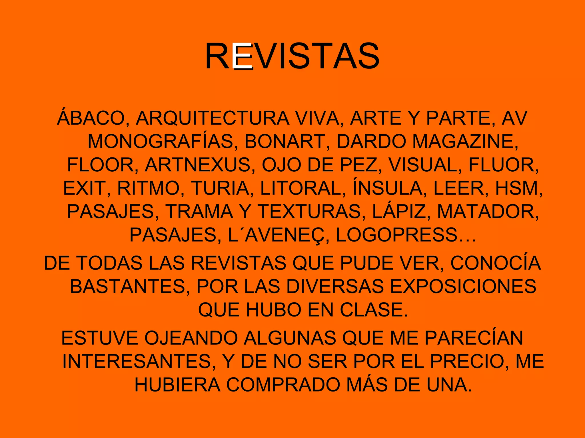 REEVISTAS
ÁBACO, ARQUITECTURA VIVA, ARTE Y PARTE, AV
MONOGRAFÍAS, BONART, DARDO MAGAZINE,
FLOOR, ARTNEXUS, OJO DE PEZ, VISUAL, FLUOR,
EXIT, RITMO, TURIA, LITORAL, ÍNSULA, LEER, HSM,
PASAJES, TRAMA Y TEXTURAS, LÁPIZ, MATADOR,
PASAJES, L´AVENEÇ, LOGOPRESS…
DE TODAS LAS REVISTAS QUE PUDE VER, CONOCÍA
BASTANTES, POR LAS DIVERSAS EXPOSICIONES
QUE HUBO EN CLASE.
ESTUVE OJEANDO ALGUNAS QUE ME PARECÍAN
INTERESANTES, Y DE NO SER POR EL PRECIO, ME
HUBIERA COMPRADO MÁS DE UNA.
 