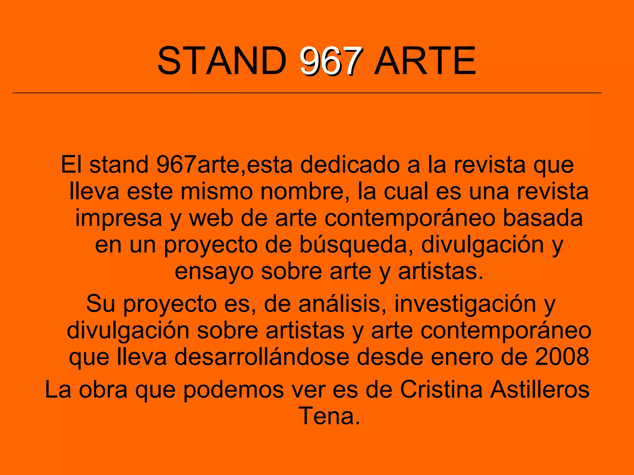STAND 967967 ARTE
El stand 967arte,esta dedicado a la revista que
lleva este mismo nombre, la cual es una revista
impresa y web de arte contemporáneo basada
en un proyecto de búsqueda, divulgación y
ensayo sobre arte y artistas.
Su proyecto es, de análisis, investigación y
divulgación sobre artistas y arte contemporáneo
que lleva desarrollándose desde enero de 2008
La obra que podemos ver es de Cristina Astilleros
Tena.
 