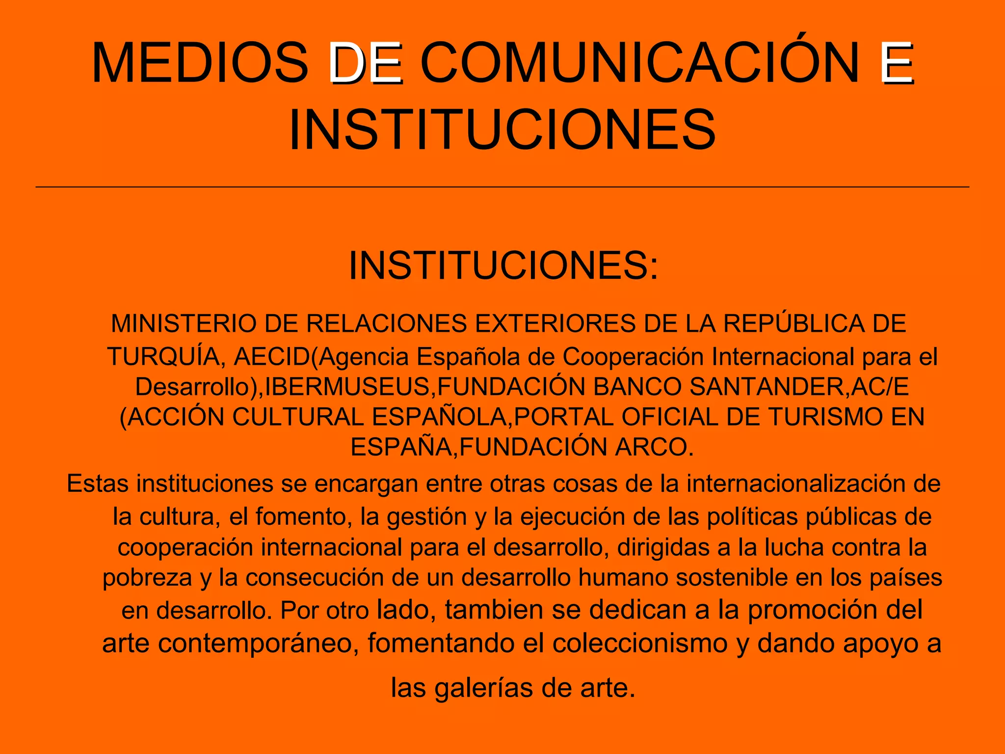 MEDIOS DEDE COMUNICACIÓN EE
INSTITUCIONES
INSTITUCIONES:
MINISTERIO DE RELACIONES EXTERIORES DE LA REPÚBLICA DE
TURQUÍA, AECID(Agencia Española de Cooperación Internacional para el
Desarrollo),IBERMUSEUS,FUNDACIÓN BANCO SANTANDER,AC/E
(ACCIÓN CULTURAL ESPAÑOLA,PORTAL OFICIAL DE TURISMO EN
ESPAÑA,FUNDACIÓN ARCO.
Estas instituciones se encargan entre otras cosas de la internacionalización de
la cultura, el fomento, la gestión y la ejecución de las políticas públicas de
cooperación internacional para el desarrollo, dirigidas a la lucha contra la
pobreza y la consecución de un desarrollo humano sostenible en los países
en desarrollo. Por otro lado, tambien se dedican a la promoción del
arte contemporáneo, fomentando el coleccionismo y dando apoyo a
las galerías de arte.
 
