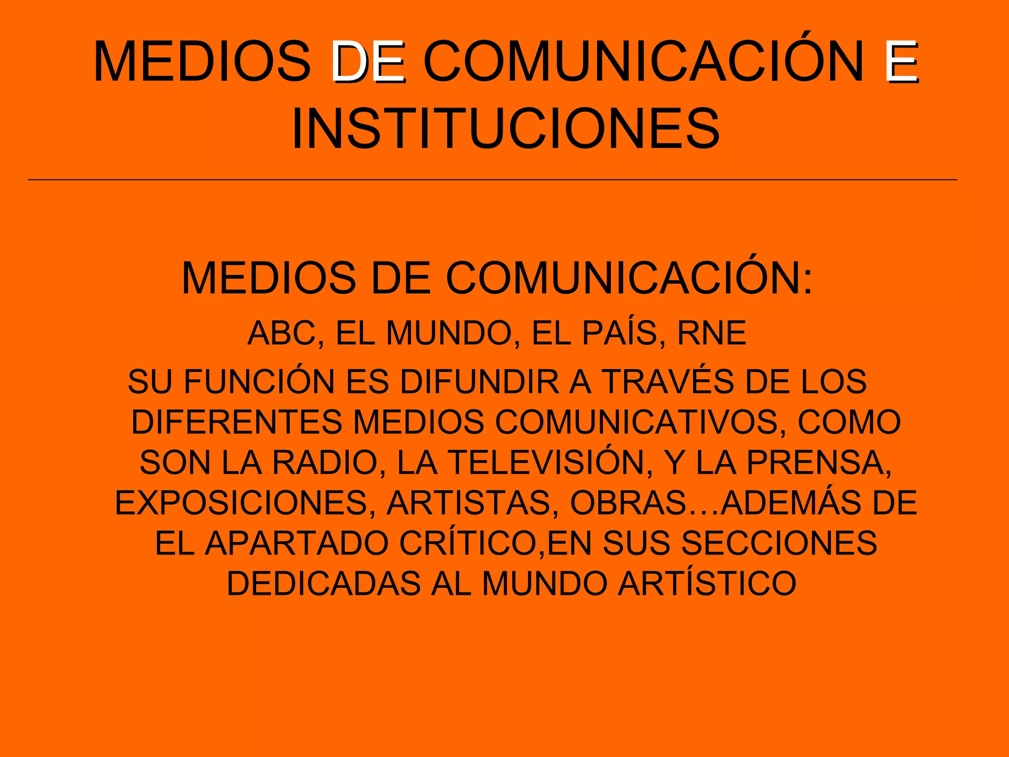 MEDIOS DEDE COMUNICACIÓN EE
INSTITUCIONES
MEDIOS DE COMUNICACIÓN:
ABC, EL MUNDO, EL PAÍS, RNE
SU FUNCIÓN ES DIFUNDIR A TRAVÉS DE LOS
DIFERENTES MEDIOS COMUNICATIVOS, COMO
SON LA RADIO, LA TELEVISIÓN, Y LA PRENSA,
EXPOSICIONES, ARTISTAS, OBRAS…ADEMÁS DE
EL APARTADO CRÍTICO,EN SUS SECCIONES
DEDICADAS AL MUNDO ARTÍSTICO
 