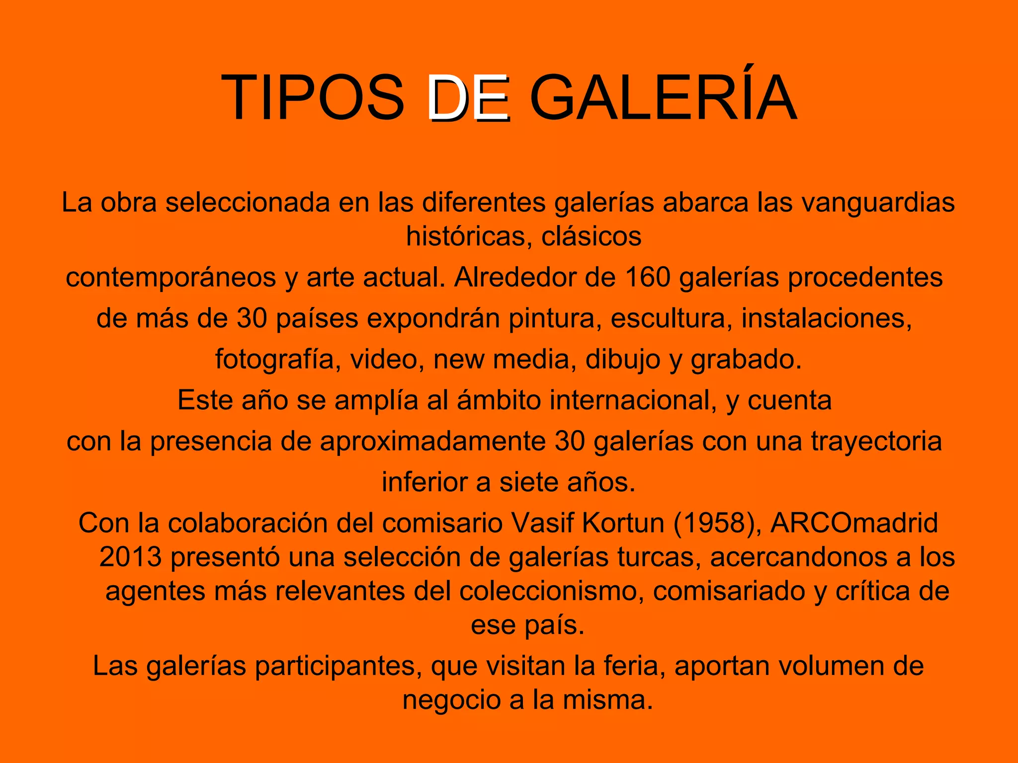 TIPOS DEDE GALERÍA
La obra seleccionada en las diferentes galerías abarca las vanguardias
históricas, clásicos
contemporáneos y arte actual. Alrededor de 160 galerías procedentes
de más de 30 países expondrán pintura, escultura, instalaciones,
fotografía, video, new media, dibujo y grabado.
Este año se amplía al ámbito internacional, y cuenta
con la presencia de aproximadamente 30 galerías con una trayectoria
inferior a siete años.
Con la colaboración del comisario Vasif Kortun (1958), ARCOmadrid
2013 presentó una selección de galerías turcas, acercandonos a los
agentes más relevantes del coleccionismo, comisariado y crítica de
ese país.
Las galerías participantes, que visitan la feria, aportan volumen de
negocio a la misma.
 