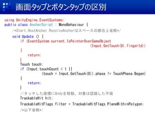 楿åפȥܥ󥿥åפe
using UnityEngine.EventSystems;
public class AnchorScript : MonoBehaviour {
/*Start,HostAnchor,ResolveAnchorϥک`ζʡ*/
void Update () {
if (EventSystem.current.IsPointerOverGameObject
(Input.GetTouch(0).fingerId))
{
return;
}
Touch touch;
if (Input.touchCount < 1 ||
(touch = Input.GetTouch(0)).phase != TouchPhase.Began)
{
return;
}
//åˤAndyƄӡJRƽ
TrackableHit hit;
TrackableHitFlags filter = TrackableHitFlags.PlaneWithinPolygon;
/*ʡ*/
 