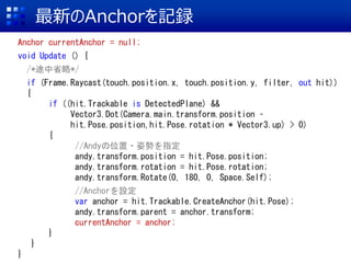 ¤Anchorӛh
Anchor currentAnchor = null;
void Update () {
/*;ʡ*/
if (Frame.Raycast(touch.position.x, touch.position.y, filter, out hit))
{
if ((hit.Trackable is DetectedPlane) &&
Vector3.Dot(Camera.main.transform.position C
hit.Pose.position,hit.Pose.rotation * Vector3.up) > 0)
{
//Andyλ?˄ݤָ
andy.transform.position = hit.Pose.position;
andy.transform.rotation = hit.Pose.rotation;
andy.transform.Rotate(0, 180, 0, Space.Self);
//AnchorO
var anchor = hit.Trackable.CreateAnchor(hit.Pose);
andy.transform.parent = anchor.transform;
currentAnchor = anchor;
}
}
}
 