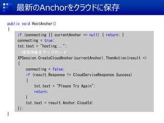 ¤Anchor򥯥饦ɤ˱
public void HostAnchor()
{
if (connecting || currentAnchor == null) { return; }
connecting = true;
txt.text = "hosting...";
//h򥢥åץ`
XPSession.CreateCloudAnchor(currentAnchor).ThenAction(result =>
{
connecting = false;
if (result.Response != CloudServiceResponse.Success)
{
txt.text = "Please Try Again";
return;
}
txt.text = result.Anchor.CloudId;
});
}
 