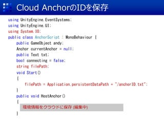 Cloud AnchorID򱣴
using UnityEngine.EventSystems;
using UnityEngine.UI;
using System.IO;
public class AnchorScript : MonoBehaviour {
public GameObject andy;
Anchor currentAnchor = null;
public Text txt;
bool connecting = false;
string filePath;
void Start()
{
filePath = Application.persistentDataPath + "/anchorID.txt";
}
public void HostAnchor()
{
}
h򥯥饦ɤ˱ ()
 