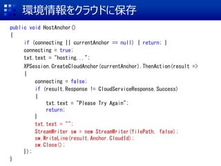 h򥯥饦ɤ˱
public void HostAnchor()
{
if (connecting || currentAnchor == null) { return; }
connecting = true;
txt.text = "hosting..."; //h򥢥åץ`
XPSession.CreateCloudAnchor(currentAnchor).ThenAction(result =>
{
connecting = false;
if (result.Response != CloudServiceResponse.Success)
{
txt.text = "Please Try Again";
return;
}
txt.text = "";
StreamWriter sw = new StreamWriter(filePath, false);
sw.WriteLine(result.Anchor.CloudId);
sw.Close();
});
}
 