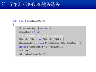 ƥȥեiz
public void ResolveAnchor()
{
if (connecting) { return; }
connecting = true;
// FileReadTest.txtեiz
FileInfo file = new FileInfo(filePath);
StreamReader sr = new StreamReader(file.OpenRead());
string cloudAnchorId = sr.ReadLine();
sr.Close();
txt.text=cloudAnchorId;
}
 
