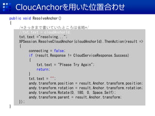 CloucAnchoräλúϤ碌
public void ResolveAnchor()
{
/*äޤǕƤȤʡ*/
//txt.text = cloudAnchorId;
txt.text ="resolving...";
XPSession.ResolveCloudAnchor(cloudAnchorId).ThenAction(result =>
{
connecting = false;
if (result.Response != CloudServiceResponse.Success)
{
txt.text = "Please Try Again";
return;
}
txt.text = "";
andy.transform.position = result.Anchor.transform.position;
andy.transform.rotation = result.Anchor.transform.rotation;
andy.transform.Rotate(0, 180, 0, Space.Self);
andy.transform.parent = result.Anchor.transform;
});
}
 