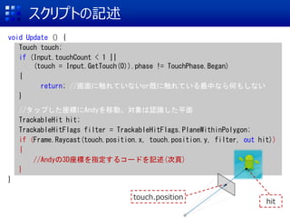 ץȤӛ
void Update () {
Touch touch;
if (Input.touchCount < 1 ||
(touch = Input.GetTouch(0)).phase != TouchPhase.Began)
{
return; //˴ƤʤorȤ˴ƤФʤΤ⤷ʤ
}
//åפˤAndyƄӡJRƽ
TrackableHit hit;
TrackableHitFlags filter = TrackableHitFlags.PlaneWithinPolygon;
if (Frame.Raycast(touch.position.x, touch.position.y, filter, out hit))
{
//Andy3Dˤָ륳`ɤӛ()
}
}
touch.position
hit
 