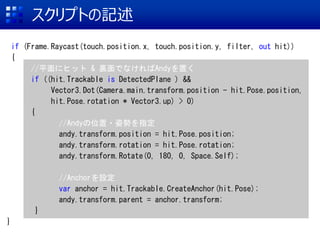 ץȤӛ
if (Frame.Raycast(touch.position.x, touch.position.y, filter, out hit))
{
//ƽ˥ҥå & YǤʤAndyä
if ((hit.Trackable is DetectedPlane ) &&
Vector3.Dot(Camera.main.transform.position - hit.Pose.position,
hit.Pose.rotation * Vector3.up) > 0)
{
//Andyλ?˄ݤָ
andy.transform.position = hit.Pose.position;
andy.transform.rotation = hit.Pose.rotation;
andy.transform.Rotate(0, 180, 0, Space.Self);
//AnchorO
var anchor = hit.Trackable.CreateAnchor(hit.Pose);
andy.transform.parent = anchor.transform;
}
}
 