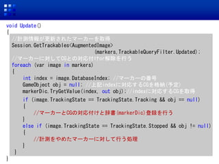 void Update()
{
//Ӌy󤬸¤줿ީ``ȡ
Session.GetTrackables<AugmentedImage>
(markers,TrackableQueryFilter.Updated);
//ީ``ˌCGȤΌ긶orФ
foreach (var image in markers)
{
int index = image.DatabaseIndex; //ީ``η
GameObject obj = null; //ӛindexˌꤹCG{(趨)
markerDic.TryGetValue(index, out obj);//indexˌꤹCGȡ
if (image.TrackingState == TrackingState.Tracking && obj == null)
{
//ީ``CGΌ긶ȴǕ(markerDic)hФ
}
else if (image.TrackingState == TrackingState.Stopped && obj != null)
{
//Ӌy᤿ީ``ˌФI
}
}
}
 